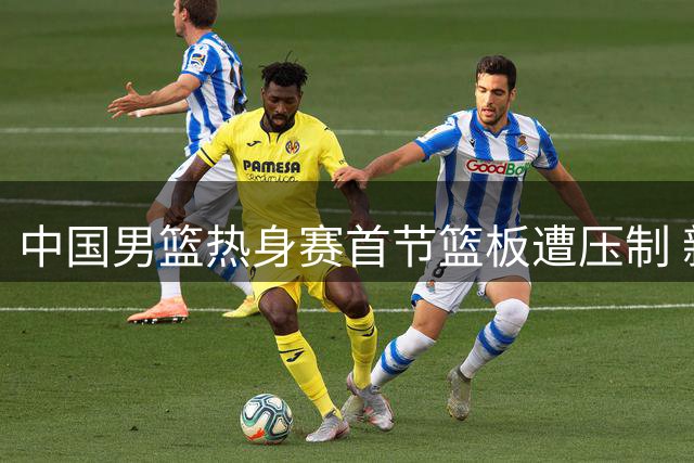 中国男篮热身赛首节篮板遭压制 新西兰队前场篮板优势明显