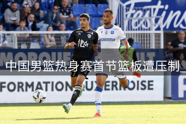 中国男篮热身赛首节篮板遭压制 新西兰队前场篮板优势明显