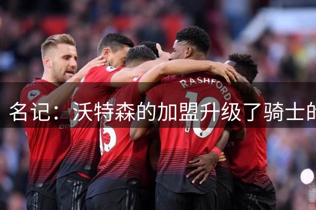 名记：沃特森的加盟升级了骑士的首发阵容 他还有未兑现的潜力