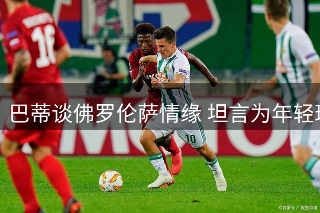 巴蒂谈佛罗伦萨情缘 坦言为年轻球员传经令其欣慰