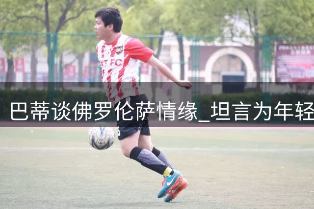 巴蒂谈佛罗伦萨情缘 坦言为年轻球员传经令其欣慰