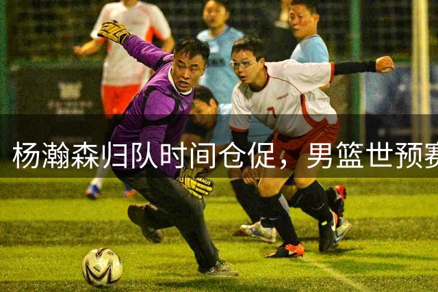 杨瀚森归队时间仓促，男篮世预赛备战存隐忧