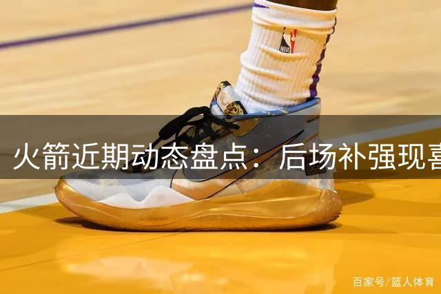 火箭近期动态盘点：后场补强现喜忧 阵容调整迎多重利好