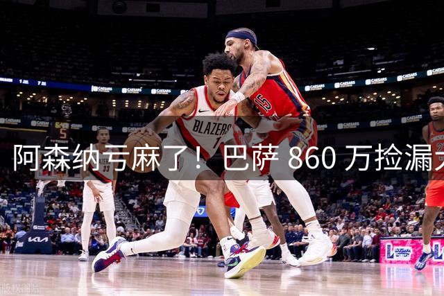 阿森纳亏麻了！巴萨 860 万捡漏大将！弗里克都看不懂枪手的操作