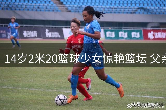 14岁2米20篮球少女惊艳篮坛 父亲曾效力CBA多队